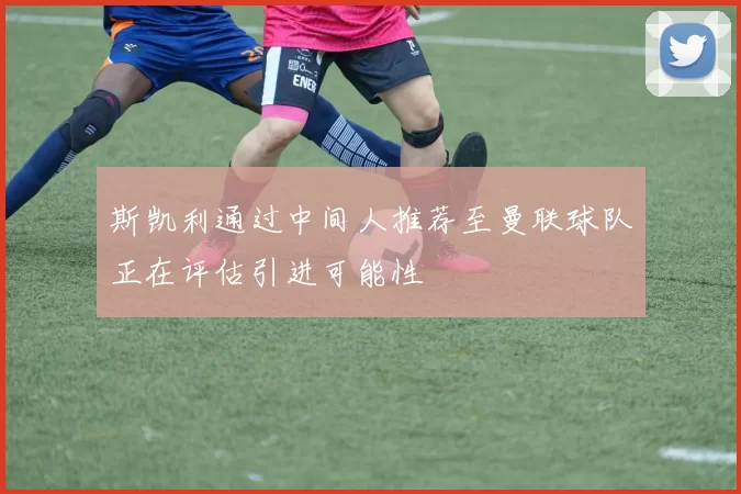 斯凯利通过中间人推荐至曼联球队正在评估引进可能性