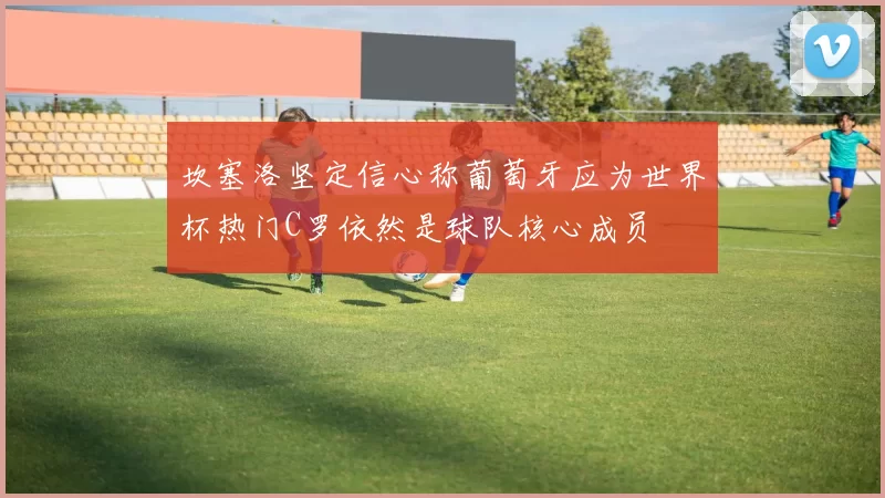 坎塞洛坚定信心称葡萄牙应为世界杯热门C罗依然是球队核心成员