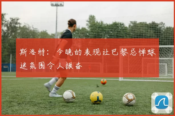 斯洛特：今晚的表现让巴黎忌惮球迷氛围令人振奋