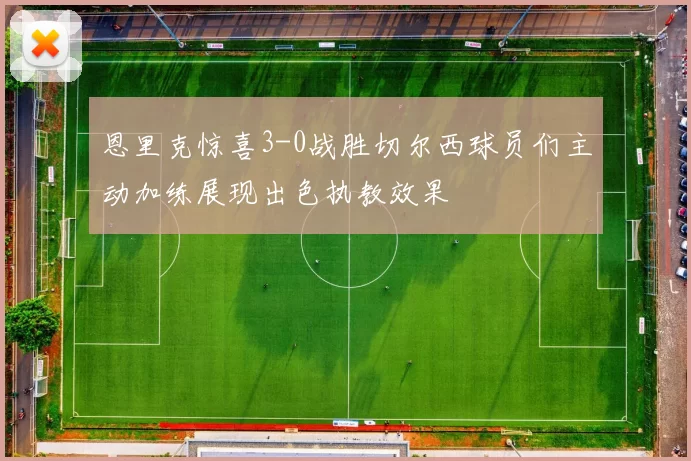 恩里克惊喜3-0战胜切尔西球员们主动加练展现出色执教效果