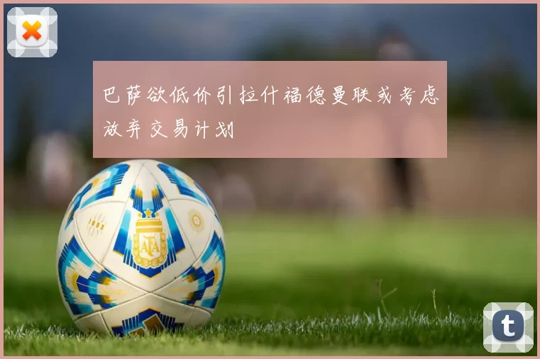 巴萨欲低价引拉什福德曼联或考虑放弃交易计划
