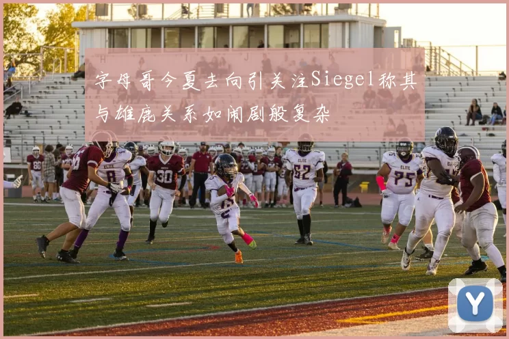 字母哥今夏去向引关注Siegel称其与雄鹿关系如闹剧般复杂