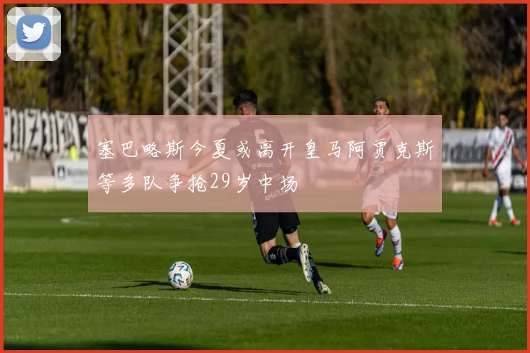 塞巴略斯今夏或离开皇马阿贾克斯等多队争抢29岁中场