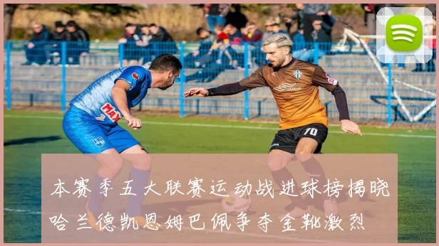 本赛季五大联赛运动战进球榜揭晓哈兰德凯恩姆巴佩争夺金靴激烈