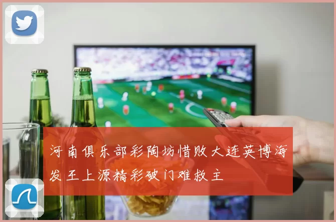 河南俱乐部彩陶坊惜败大连英博海发王上源精彩破门难救主