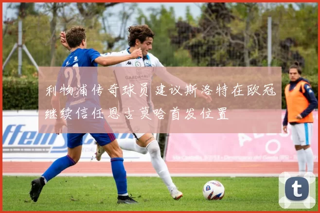 利物浦传奇球员建议斯洛特在欧冠继续信任恩古莫哈首发位置