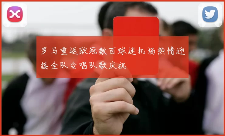 罗马重返欧冠数百球迷机场热情迎接全队合唱队歌庆祝