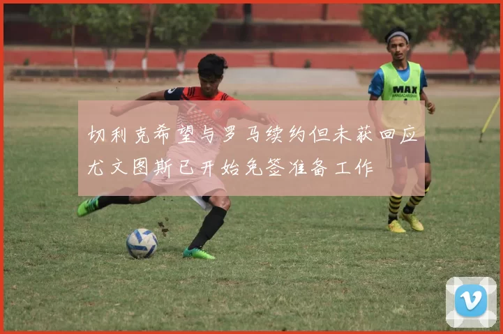 切利克希望与罗马续约但未获回应尤文图斯已开始免签准备工作
