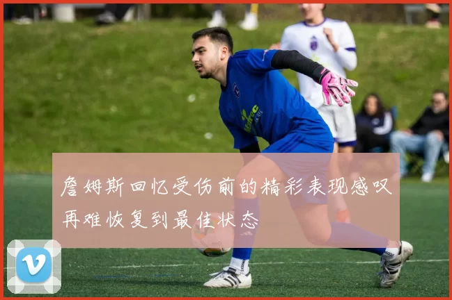 詹姆斯回忆受伤前的精彩表现感叹再难恢复到最佳状态