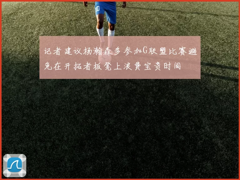 记者建议杨瀚森多参加G联盟比赛避免在开拓者板凳上浪费宝贵时间